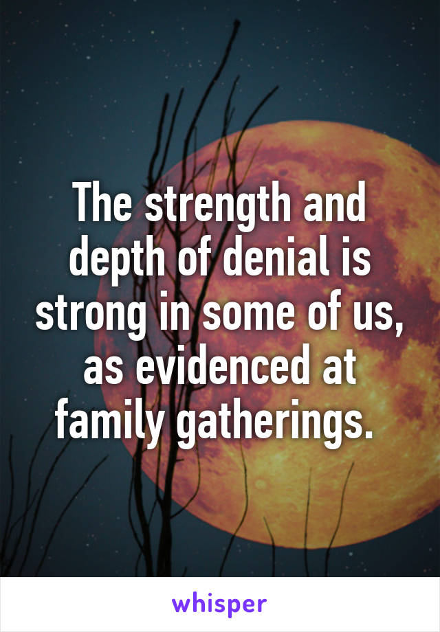 The strength and depth of denial is strong in some of us, as evidenced at family gatherings. 