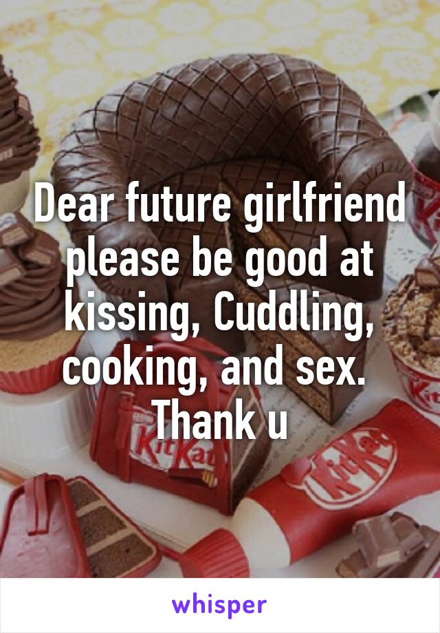 Dear future girlfriend please be good at kissing, Cuddling, cooking, and sex. 
Thank u