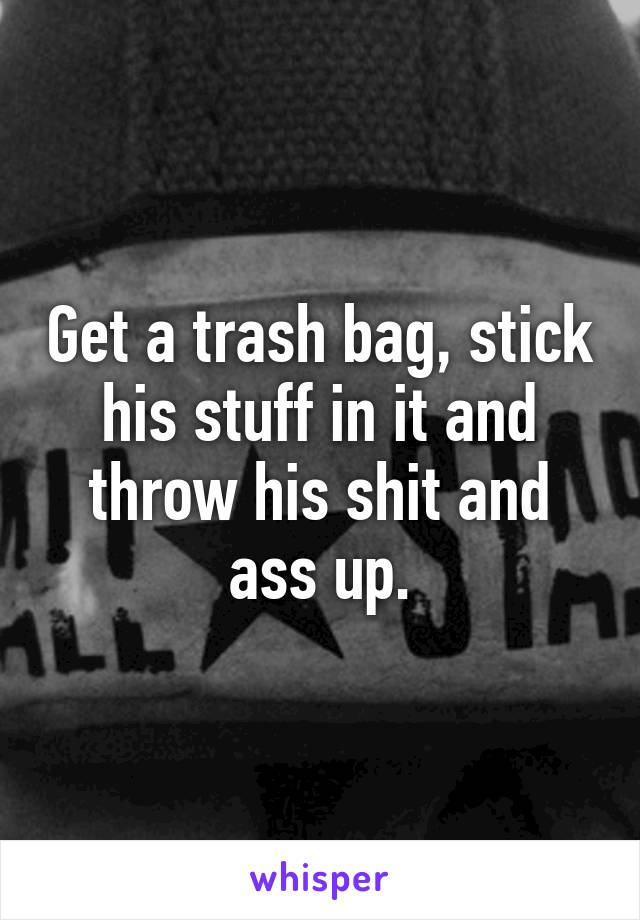 Get a trash bag, stick his stuff in it and throw his shit and ass up.