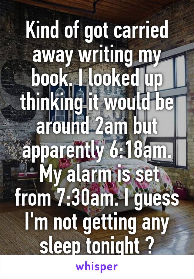 Kind of got carried away writing my book. I looked up thinking it would be around 2am but apparently 6:18am.
 My alarm is set from 7:30am. I guess I'm not getting any sleep tonight 😅