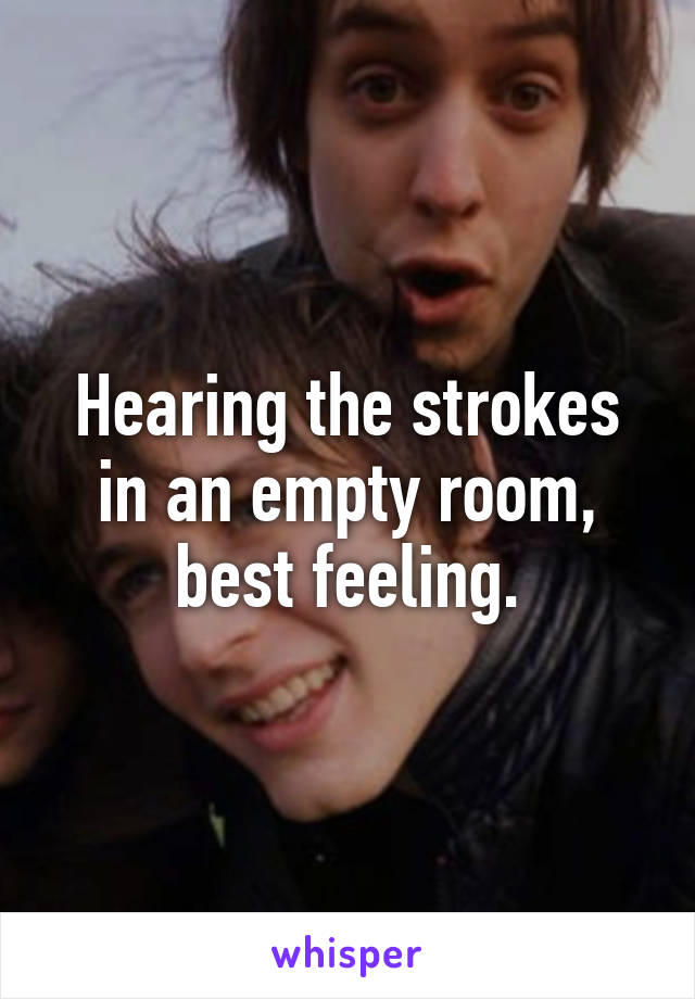 Hearing the strokes in an empty room, best feeling.