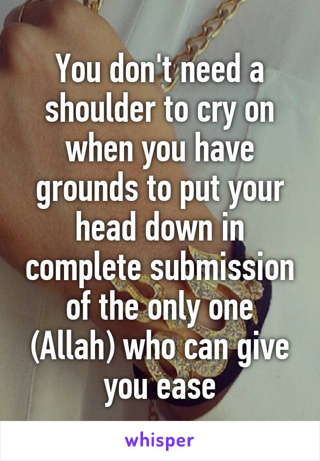 You don't need a shoulder to cry on when you have grounds to put your head down in complete submission of the only one (Allah) who can give you ease