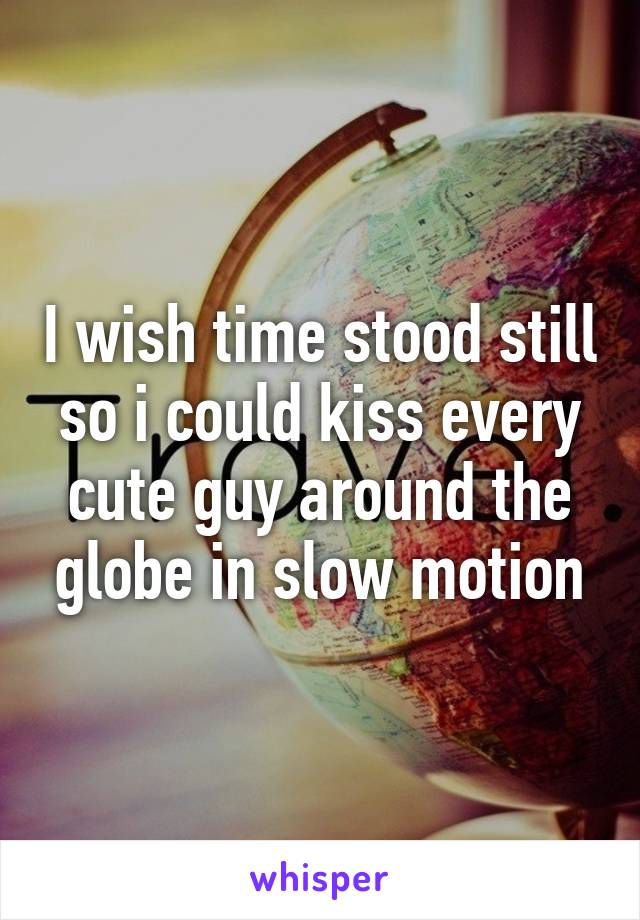 I wish time stood still so i could kiss every cute guy around the globe in slow motion