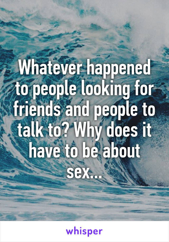 Whatever happened to people looking for friends and people to talk to? Why does it have to be about sex...