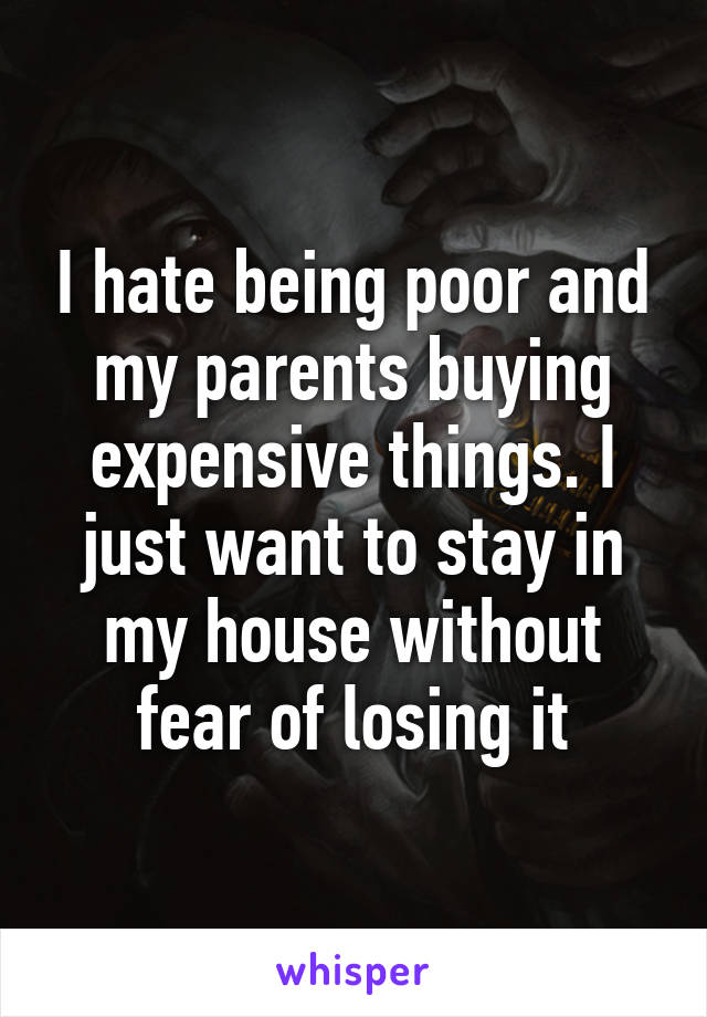 I hate being poor and my parents buying expensive things. I just want to stay in my house without fear of losing it