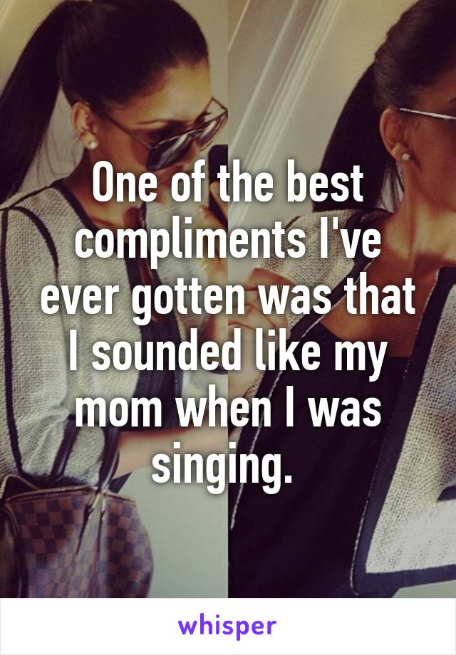 One of the best compliments I've ever gotten was that I sounded like my mom when I was singing. 