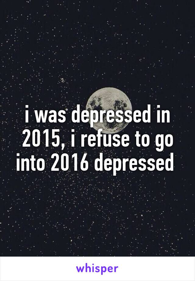 i was depressed in 2015, i refuse to go into 2016 depressed 