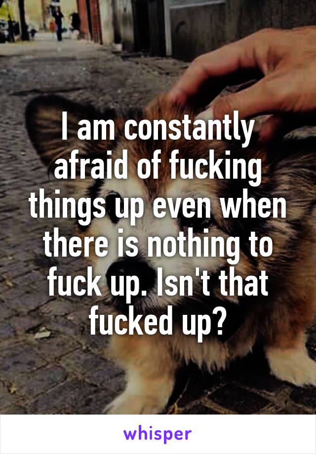 I am constantly afraid of fucking things up even when there is nothing to fuck up. Isn't that fucked up?