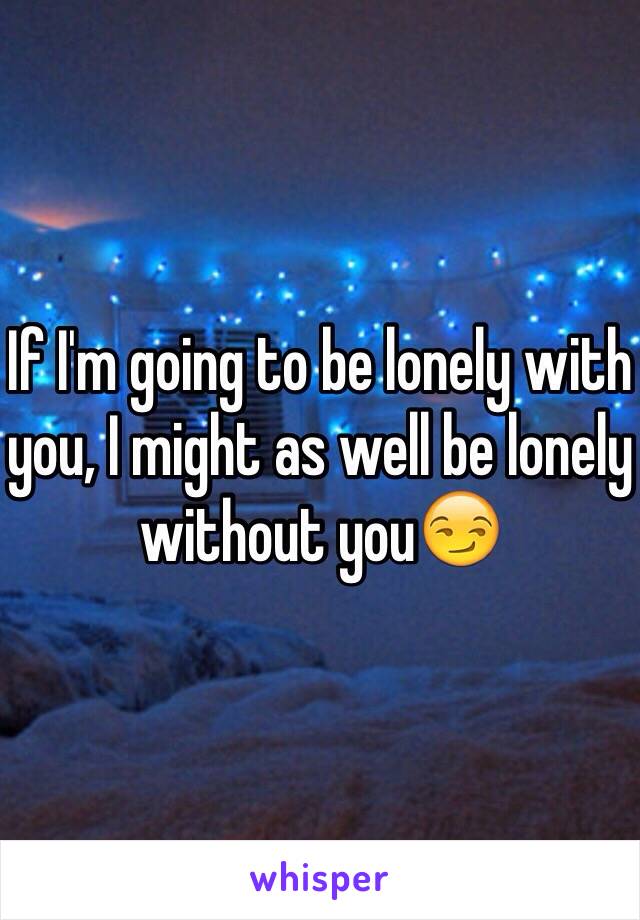 If I'm going to be lonely with you, I might as well be lonely without you😏