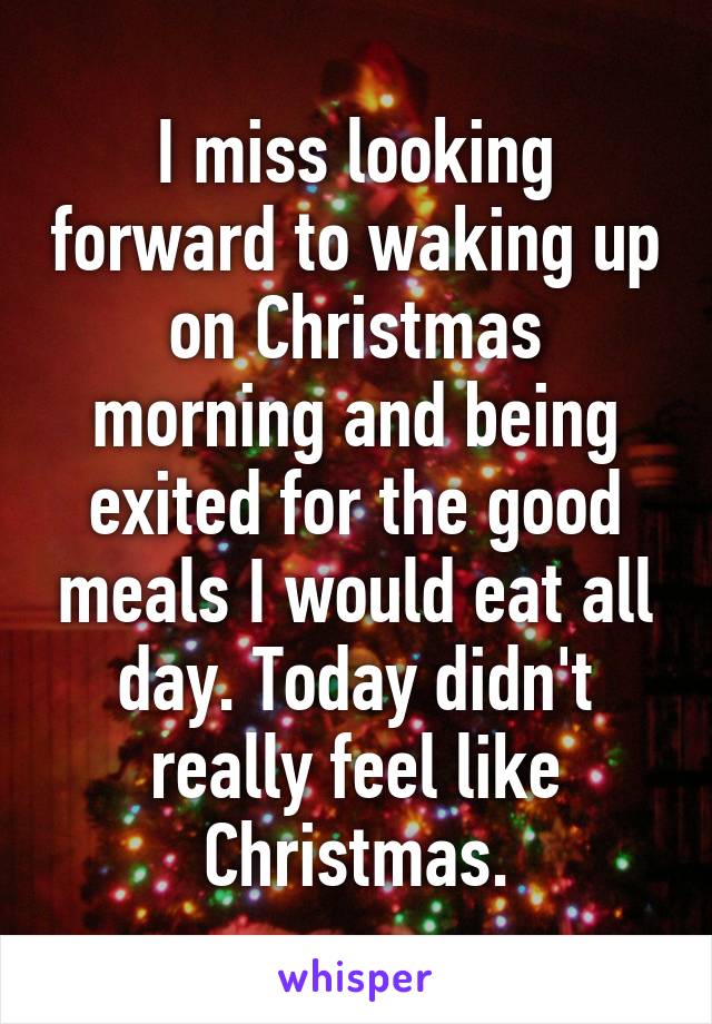 I miss looking forward to waking up on Christmas morning and being exited for the good meals I would eat all day. Today didn't really feel like Christmas.