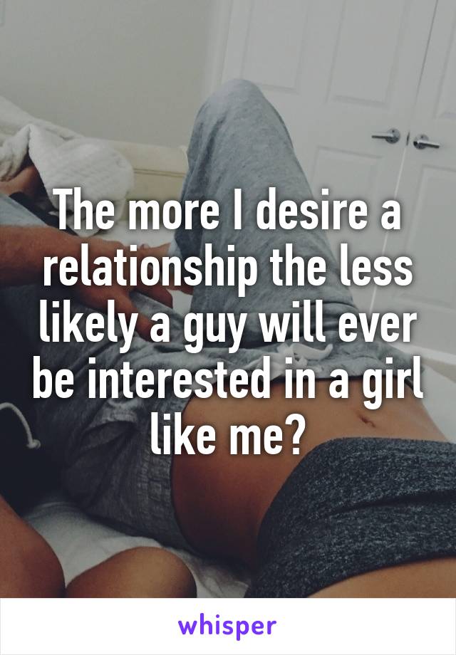 The more I desire a relationship the less likely a guy will ever be interested in a girl like me?