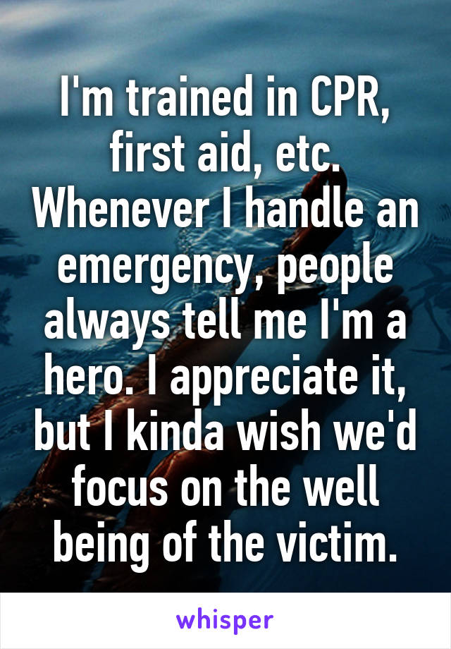 I'm trained in CPR, first aid, etc. Whenever I handle an emergency, people always tell me I'm a hero. I appreciate it, but I kinda wish we'd focus on the well being of the victim.