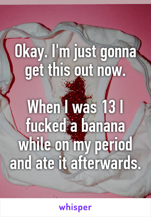 Okay. I'm just gonna get this out now.

When I was 13 I fucked a banana while on my period and ate it afterwards.