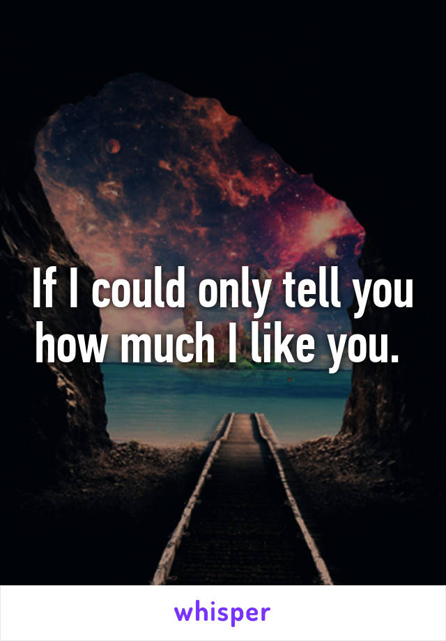 If I could only tell you how much I like you. 