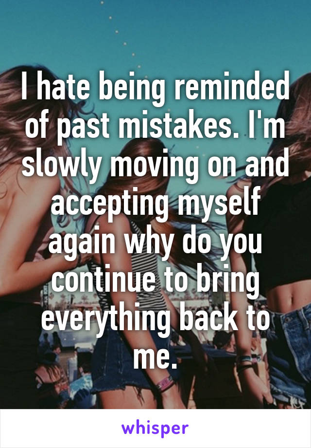 I hate being reminded of past mistakes. I'm slowly moving on and accepting myself again why do you continue to bring everything back to me.