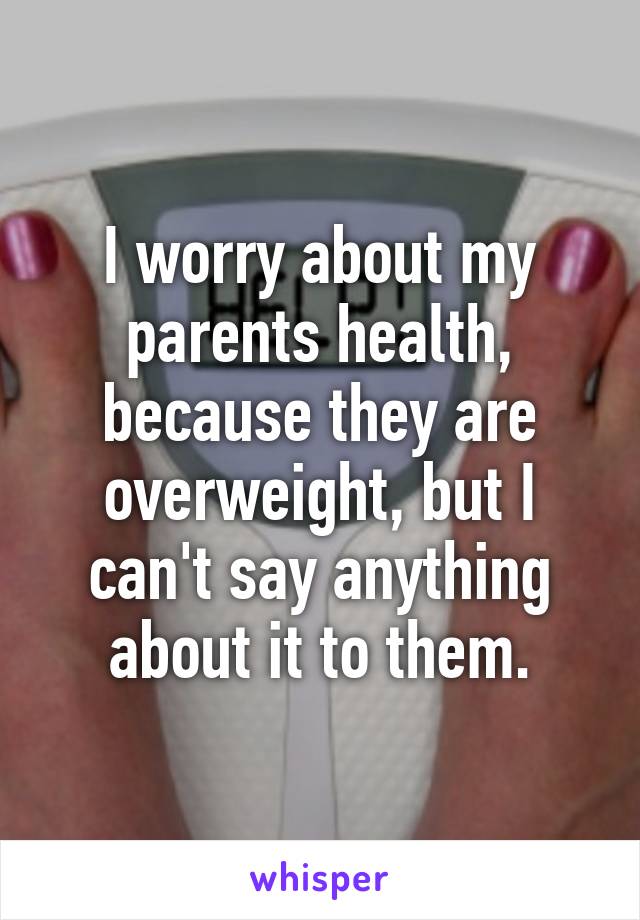 I worry about my parents health, because they are overweight, but I can't say anything about it to them.