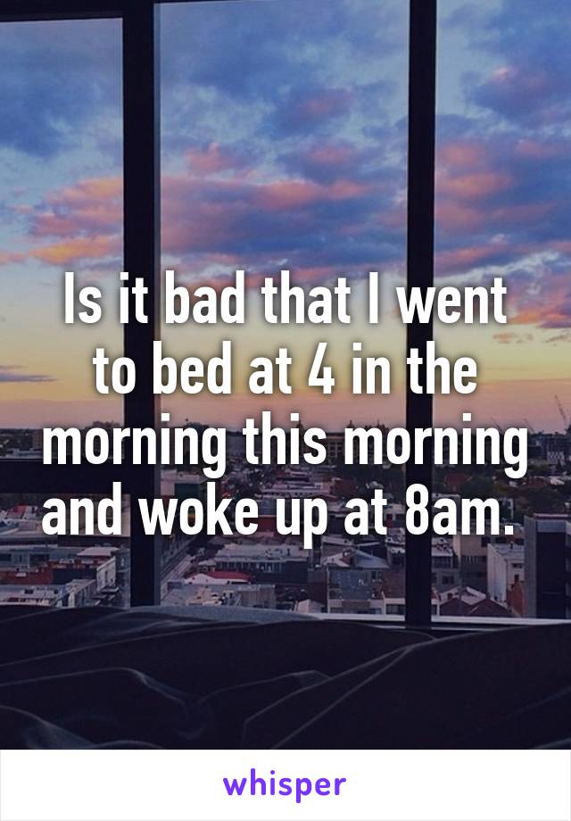 Is it bad that I went to bed at 4 in the morning this morning and woke up at 8am. 