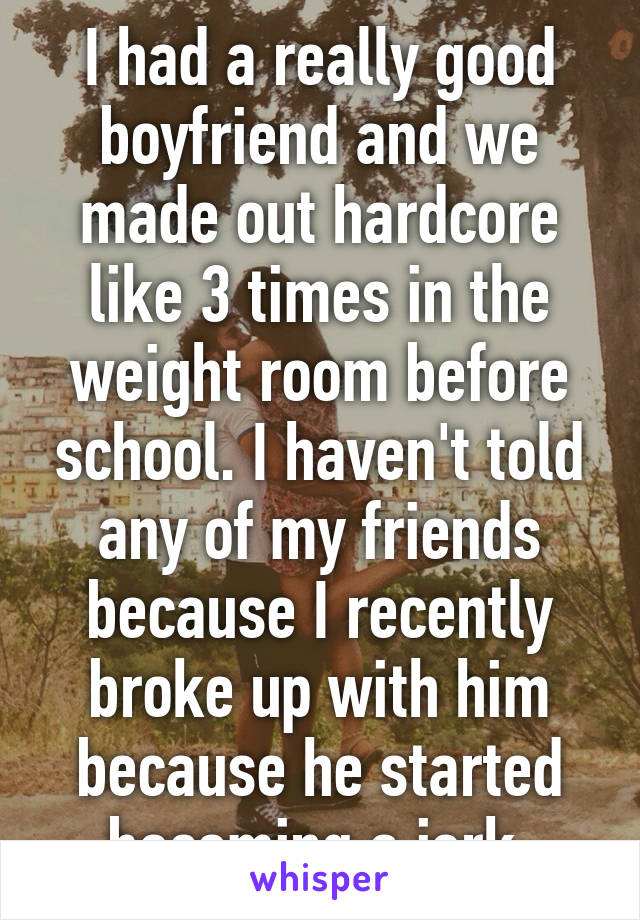 I had a really good boyfriend and we made out hardcore like 3 times in the weight room before school. I haven't told any of my friends because I recently broke up with him because he started becoming a jerk.