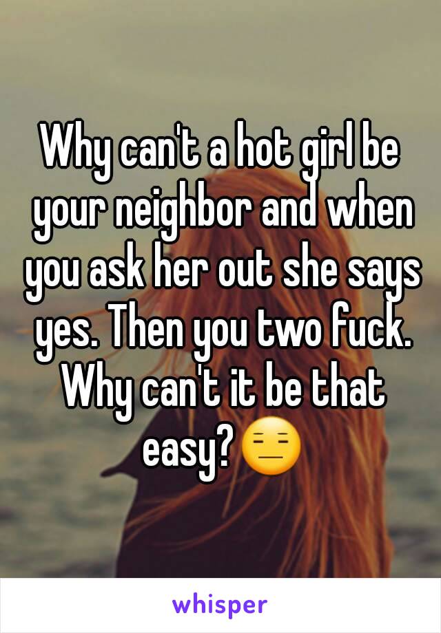 Why can't a hot girl be your neighbor and when you ask her out she says yes. Then you two fuck. Why can't it be that easy?😑