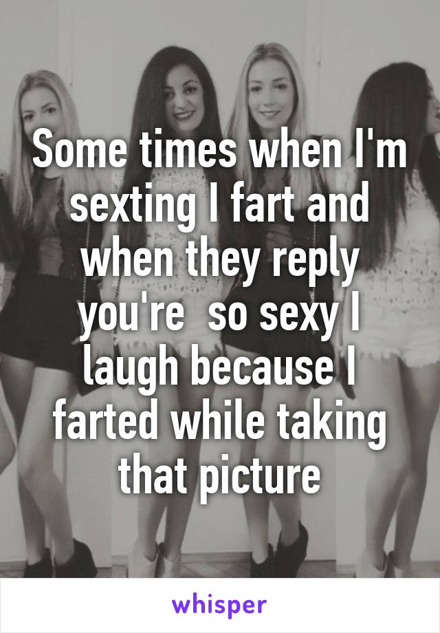 Some times when I'm sexting I fart and when they reply you're  so sexy I laugh because I farted while taking that picture