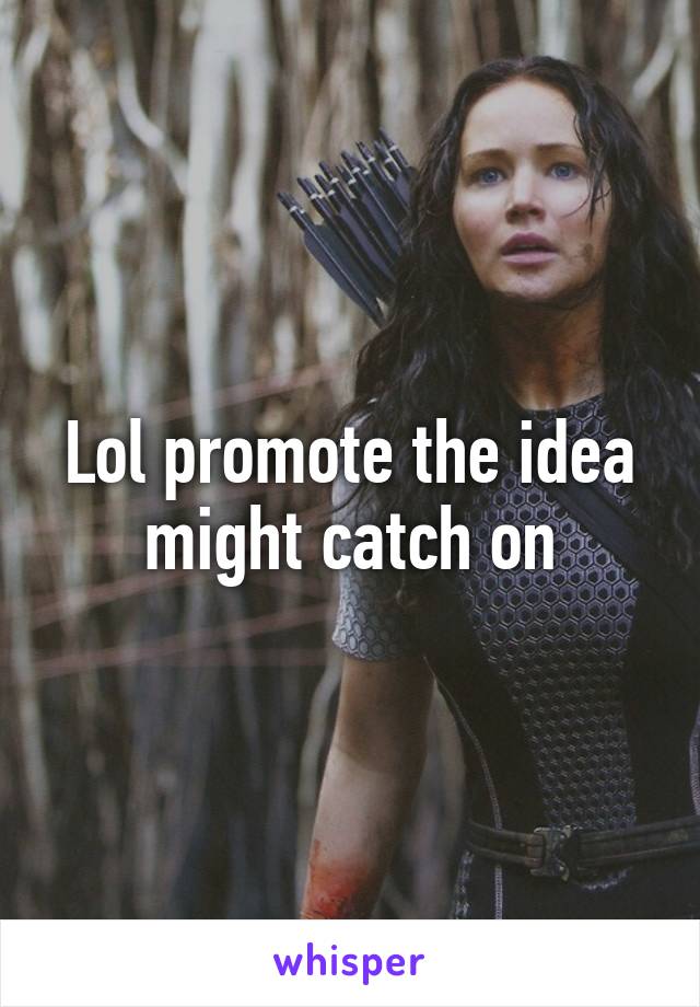 Lol promote the idea might catch on