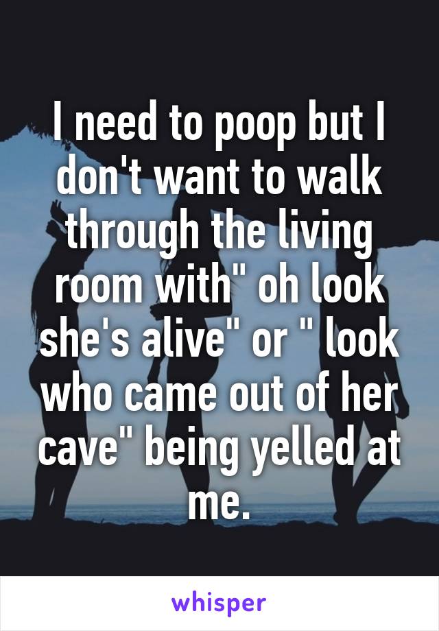 I need to poop but I don't want to walk through the living room with" oh look she's alive" or " look who came out of her cave" being yelled at me.