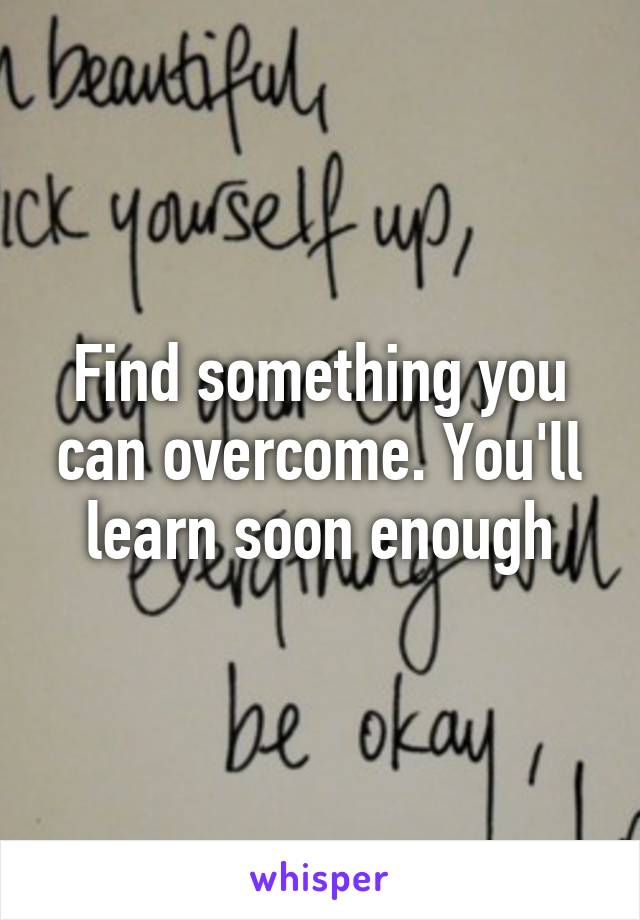 Find something you can overcome. You'll learn soon enough