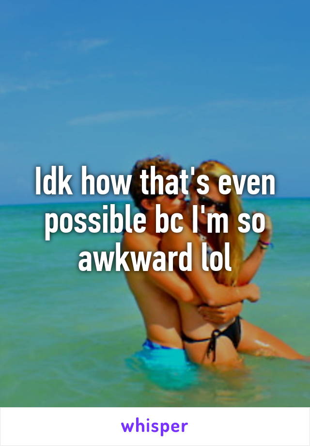 Idk how that's even possible bc I'm so awkward lol