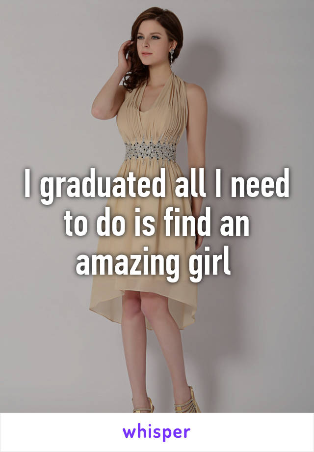 I graduated all I need to do is find an amazing girl 