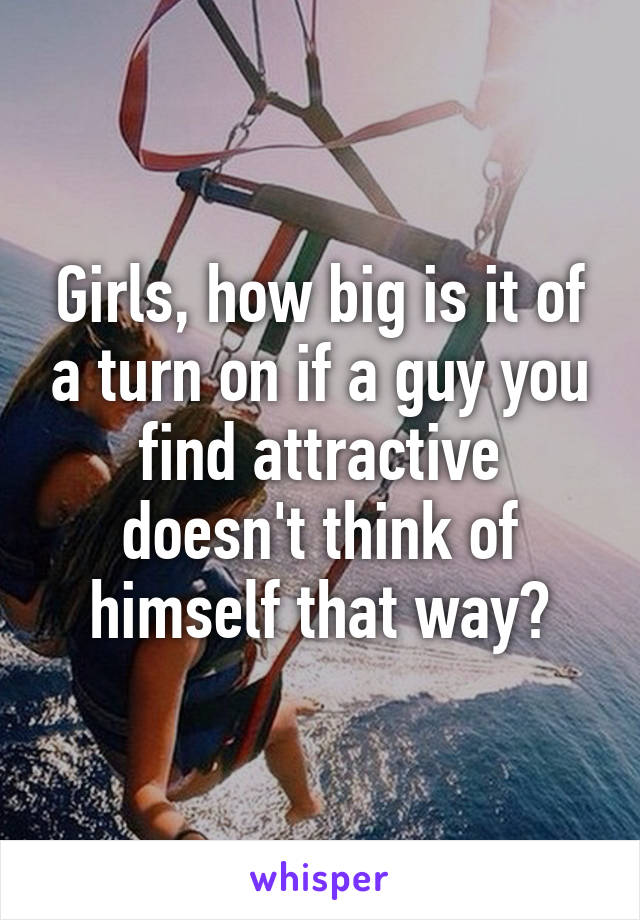 Girls, how big is it of a turn on if a guy you find attractive doesn't think of himself that way?