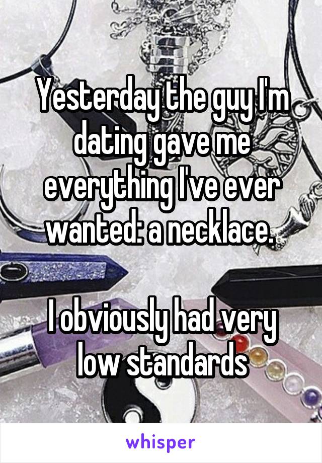 Yesterday the guy I'm dating gave me everything I've ever wanted: a necklace. 

I obviously had very low standards