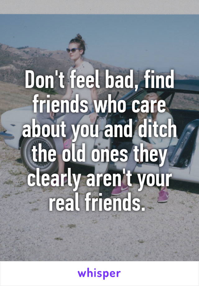 Don't feel bad, find friends who care about you and ditch the old ones they clearly aren't your real friends. 