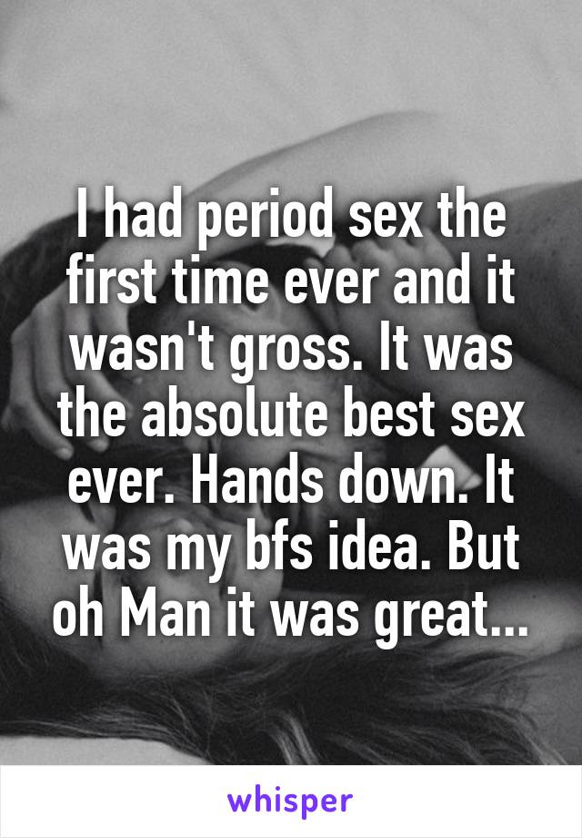 I had period sex the first time ever and it wasn't gross. It was the absolute best sex ever. Hands down. It was my bfs idea. But oh Man it was great...