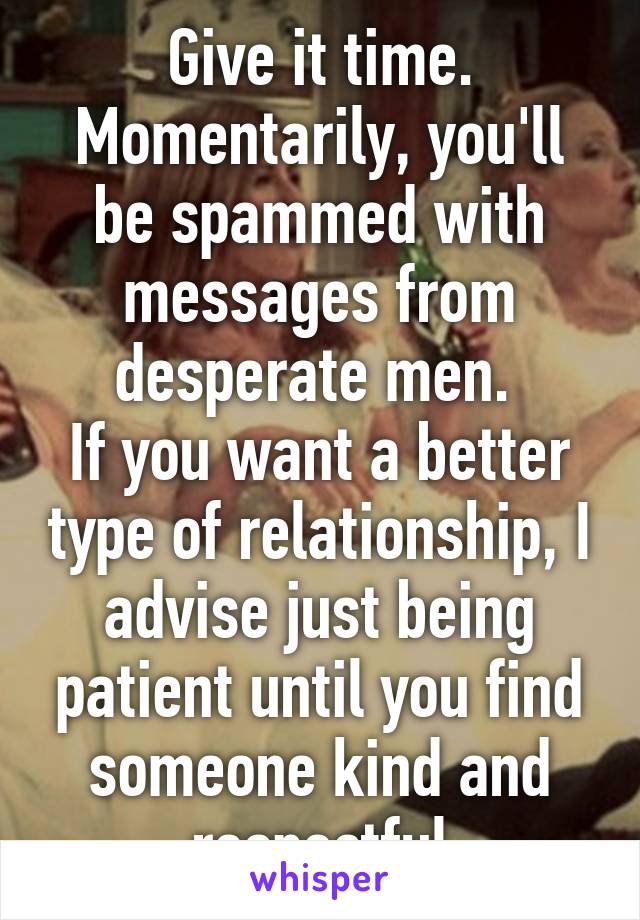 Give it time. Momentarily, you'll be spammed with messages from desperate men. 
If you want a better type of relationship, I advise just being patient until you find someone kind and respectful