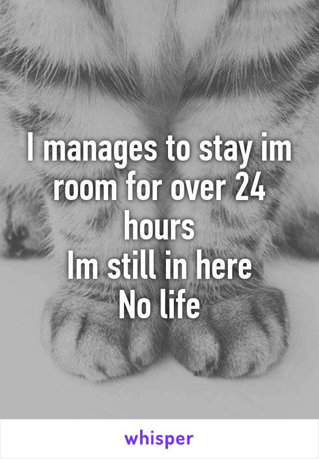 I manages to stay im room for over 24 hours
Im still in here
No life