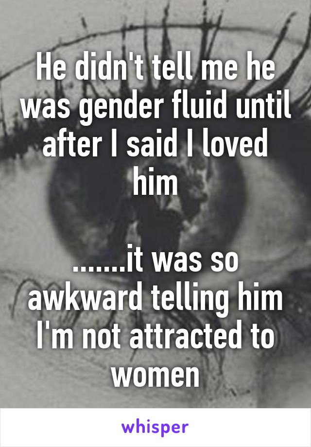 He didn't tell me he was gender fluid until after I said I loved him

.......it was so awkward telling him I'm not attracted to women