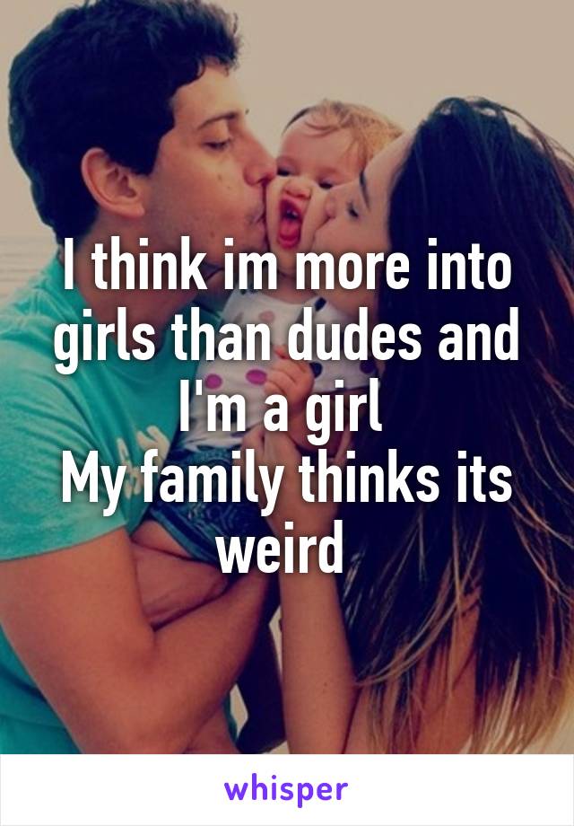 I think im more into girls than dudes and I'm a girl 
My family thinks its weird 