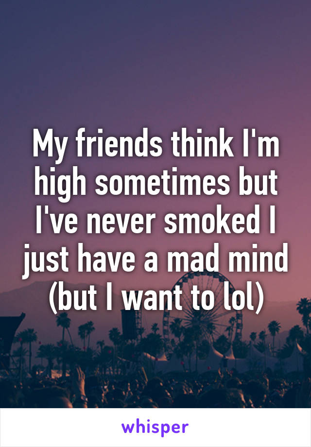 My friends think I'm high sometimes but I've never smoked I just have a mad mind (but I want to lol)