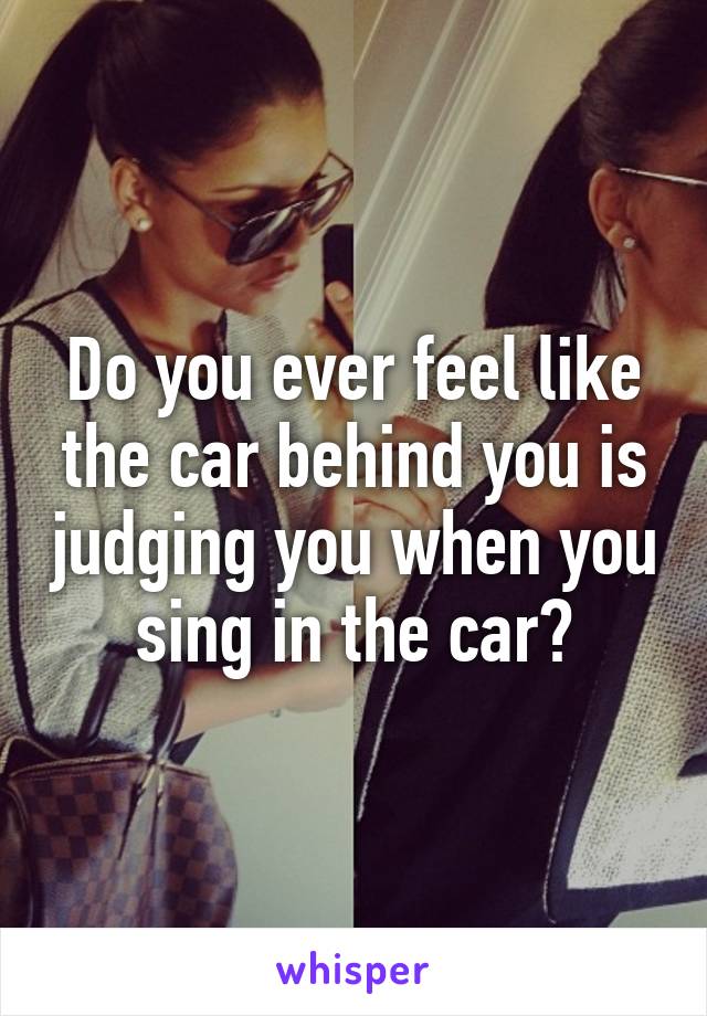 Do you ever feel like the car behind you is judging you when you sing in the car?