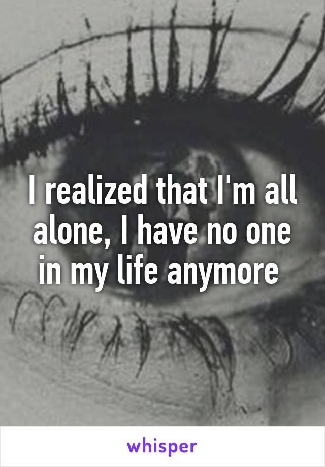 I realized that I'm all alone, I have no one in my life anymore 