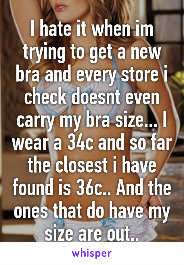 I hate it when im trying to get a new bra and every store i check doesnt even carry my bra size... I wear a 34c and so far the closest i have found is 36c.. And the ones that do have my size are out..