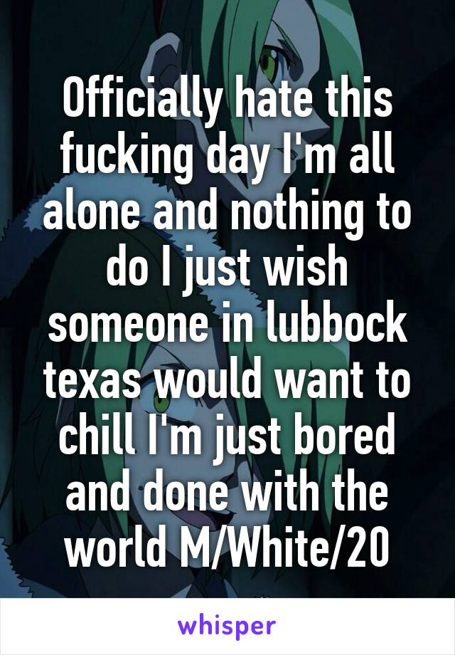 Officially hate this fucking day I'm all alone and nothing to do I just wish someone in lubbock texas would want to chill I'm just bored and done with the world M/White/20