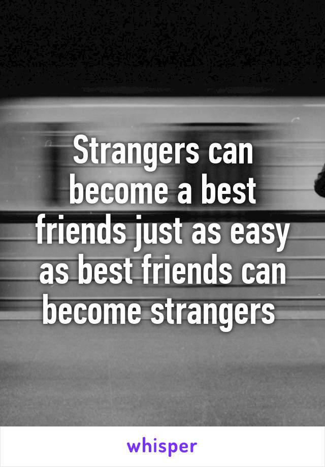 Strangers can become a best friends just as easy as best friends can become strangers 