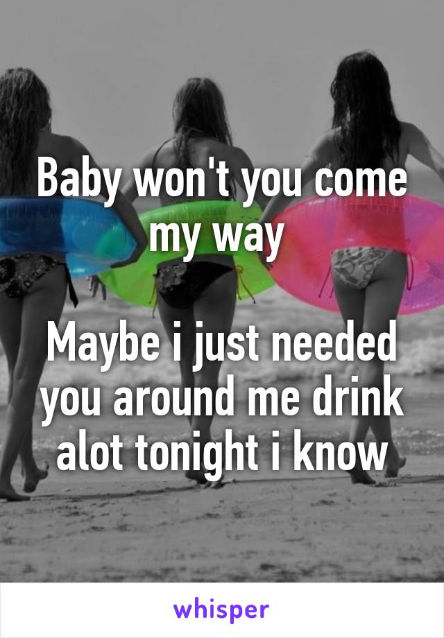 Baby won't you come my way 

Maybe i just needed you around me drink alot tonight i know