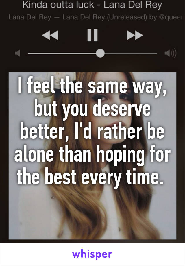 I feel the same way, but you deserve better, I'd rather be alone than hoping for the best every time. 