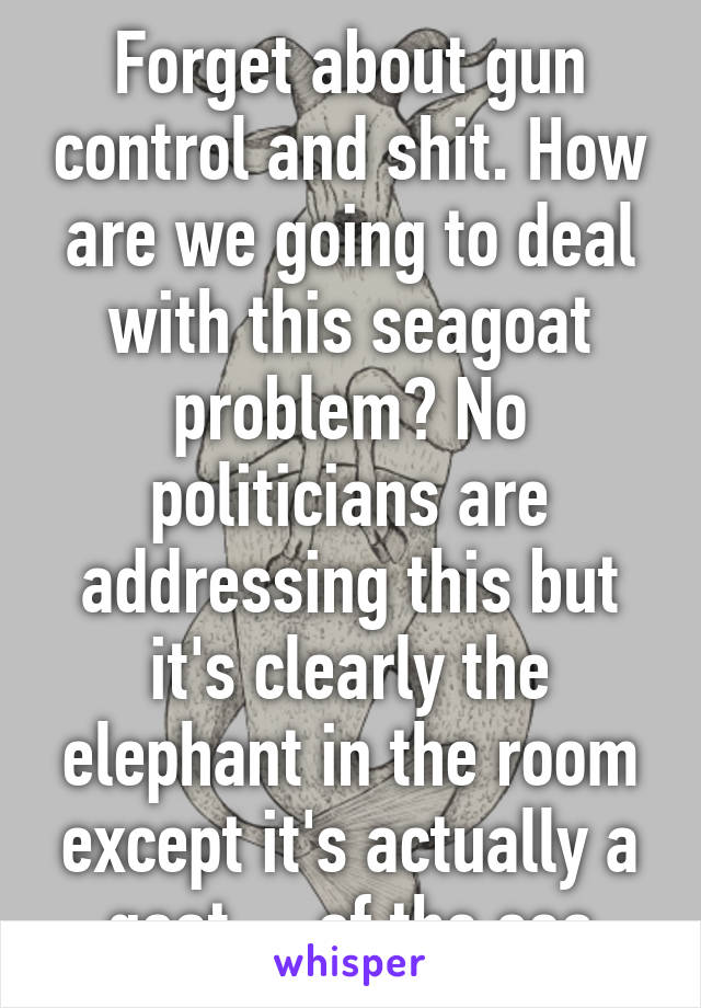 Forget about gun control and shit. How are we going to deal with this seagoat problem? No politicians are addressing this but it's clearly the elephant in the room except it's actually a goat.....of the sea