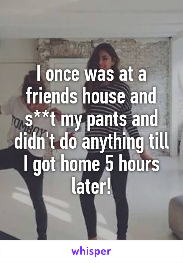 I once was at a friends house and s**t my pants and didn't do anything till I got home 5 hours later!