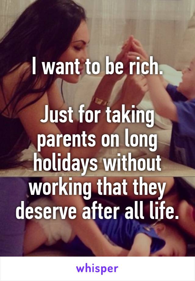 I want to be rich.

Just for taking parents on long holidays without working that they deserve after all life.