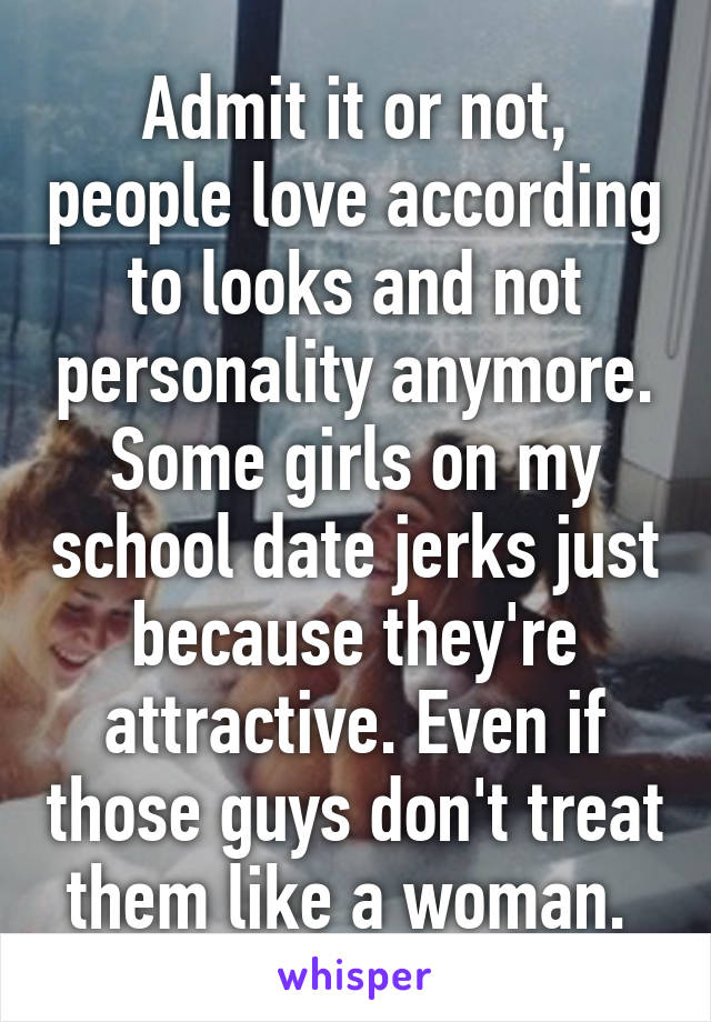 Admit it or not, people love according to looks and not personality anymore. Some girls on my school date jerks just because they're attractive. Even if those guys don't treat them like a woman. 