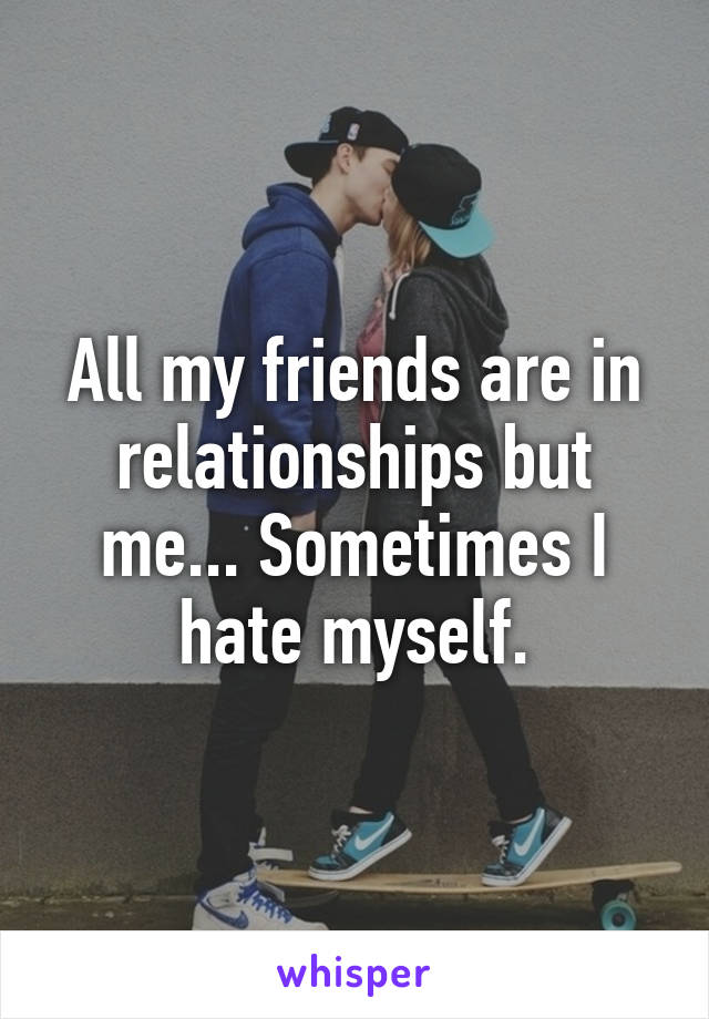 All my friends are in relationships but me... Sometimes I hate myself.